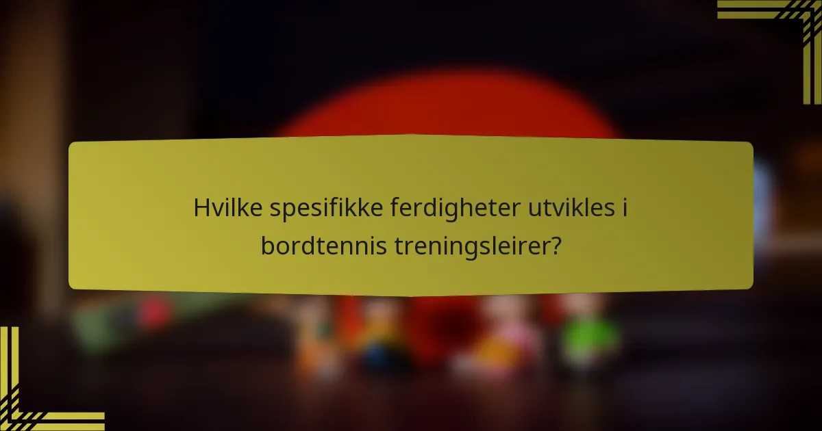 Hvilke spesifikke ferdigheter utvikles i bordtennis treningsleirer?