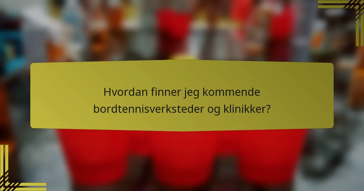 Hvordan finner jeg kommende bordtennisverksteder og klinikker?