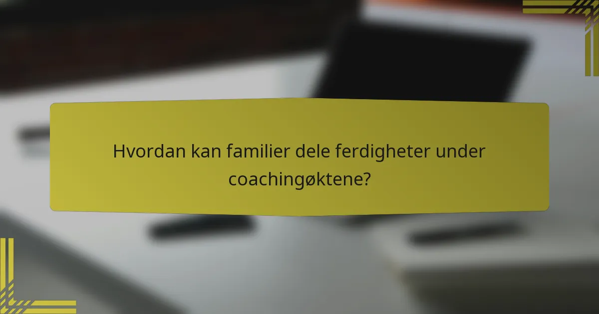 Hvordan kan familier dele ferdigheter under coachingøktene?